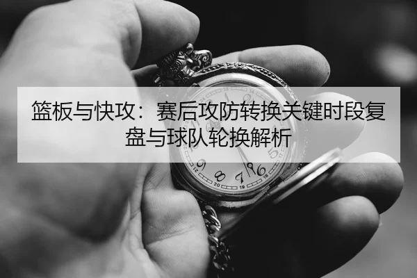 lan-ban-yu-kuai-gong-sai-hou-gong-fang-zhuan-huan-guan-jian-shi-duan-fu-pan-yu-qiu-dui-lun-huan-jie-xi-1-213.jpg